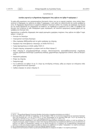 ΠΑΡΑΡΤΗΜΑ III
Διατάξεις σχετικά με τη δημοσίευση πληροφοριών όπως ορίζεται στο άρθρο 9 παράγραφος 1
Τα κράτη μέλη οργανώνουν τους εμπεριστατωμένους δικτυακούς τόπους τους για τις κρατικές ενισχύσεις, στους οποίους δημο­
σιεύονται οι πληροφορίες που ορίζονται στο άρθρο 9 παράγραφος 1 κατά τρόπο που καθιστά δυνατή την εύκολη πρόσβαση σε
αυτές. Οι πληροφορίες δημοσιεύονται σε μορφότυπο δεδομένων λογιστικού φύλλου που επιτρέπει την αναζήτηση, την εξαγωγή
και την εύκολη δημοσίευση των πληροφοριών στο διαδίκτυο, για παράδειγμα σε μορφότυπο CSV ή XML. Η πρόσβαση στον
δικτυακό τόπο επιτρέπεται σε κάθε ενδιαφερόμενο χωρίς περιορισμούς. Δεν απαιτείται προηγούμενη εγγραφή χρήστη για την
πρόσβαση στον δικτυακό τόπο.
Δημοσιεύονται οι ακόλουθες πληροφορίες όσον αφορά μεμονωμένες χορηγήσεις ενισχύσεων, όπως ορίζεται στο άρθρο 9 παρά­
γραφος 1 στοιχείο γ):
— Επωνυμία του δικαιούχου
— Αναγνωριστικό ταυτότητας δικαιούχου
— Είδος επιχείρησης (ΜΜΕ/μεγάλη) κατά τον χρόνο χορήγησης της ενίσχυσης
— Περιφέρεια στην οποία βρίσκεται ο δικαιούχος, σε επίπεδο NUTS II (1
)
— Τομέας δραστηριότητας σε επίπεδο ομάδας NACE (2
)
— Στοιχείο ενίσχυσης, εκπεφρασμένο ως ακέραιο ποσό στο εθνικό νόμισμα (3
)
— Μέσο ενίσχυσης (4
) [επιχορήγηση/επιδότηση επιτοκίου, δάνειο/επιστρεπτέες προκαταβολές/επιστρεπτέα επιχορήγηση,
εγγύηση, φορολογικό πλεονέκτημα ή φορολογική απαλλαγή, χρηματοδότηση επιχειρηματικού κινδύνου, άλλο (να διευκρινι­
στεί)]
— Ημερομηνία χορήγησης
— Στόχος της ενίσχυσης
— Χορηγούσα αρχή
— Για τα καθεστώτα των άρθρων 16 και 21, όνομα της εντεταλμένης οντότητας, καθώς και ονόματα των επιλεγμένων ενδιά­
μεσων χρηματοπιστωτικών οργανισμών
— Αριθμός αναφοράς του μέτρου ενίσχυσης (5
).
26.6.2014L 187/78 Επίσημη Εφημερίδα της Ευρωπαϊκής ΈνωσηςEL
(1
) NUTS — Ονοματολογία Εδαφικών Στατιστικών Μονάδων. Κατά κανόνα, η περιφέρεια κατατάσσεται στο επίπεδο 2.
(2
) Κανονισμός (ΕΟΚ) αριθ. 3037/90 του Συμβουλίου, της 9ης Οκτωβρίου 1990, για τη στατιστική ονοματολογία των οικονομικών δραστηριο­
τήτων στην Κοινότητα (ΕΕ L 293 της 24.10.1990, σ. 1), όπως τροποποιήθηκε με τον κανονισμό (ΕΟΚ) αριθ. 761/93 της Επιτροπής της
24ης Μαρτίου 1993 (ΕΕ L 83 της 3.4.1993, σ. 1, και διορθωτικό στην ΕΕ L 159 της 11.7.1995, σ. 31).
(3
) Ακαθάριστο ισοδύναμο επιχορήγησης ή, στην περίπτωση καθεστώτων χρηματοδότησης επιχειρηματικού κινδύνου, το ποσό της επένδυσης. Για
ενισχύσεις λειτουργίας, μπορεί να παρέχεται το ετήσιο ποσό ενίσχυσης ανά δικαιούχο. Για τα φορολογικά καθεστώτα και για τα καθεστώτα που
εμπίπτουν στα άρθρα 16 (Περιφερειακές ενισχύσεις για την αστική ανάπτυξη) και 21 (Ενισχύσεις για τη χρηματοδότηση επιχειρηματικού
κινδύνου), το ποσό αυτό μπορεί να παρέχεται με βάση τις κλίμακες που προβλέπονται στο άρθρο 9 παράγραφος 2 του παρόντος κανονισμού.
(4
) Εάν η ενίσχυση χορηγείται με πολλά μέσα, το ποσό της ενίσχυσης παρέχεται ανά μέσο.
(5
) Παρέχεται από την Επιτροπή στο πλαίσιο της ηλεκτρονικής διαδικασίας που αναφέρεται στο άρθρο 11 του παρόντος κανονισμού.
 
