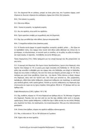 Συνέντευξη με την κυρία Ευαγγελία Χατζηστρατή – Γεννηματά [3]
Ε.Χ.: Στο Δημοτικό θα σε γελάσω, μπορεί να ήταν μόνο ένα, στο Γυμνάσιο είχαμε, γιατί
πήγαινα σε ιδιωτικό, πήγαινα στις καλόγριες, είχαμε ένα ή δύο, δύο τμήματα.
Μ.Α.: Πού κάνατε τις γιορτές;
Ε.Χ.: Εδώ στην Αθήνα.
Μ.Α.: Εννοώ τις γιορτές, τις σχολικές γιορτές.
Ε.Χ.: Αα, στο σχολείο, στην αυλή του σχολείου.
Μ.Α.: Έχετε κρατήσει επαφές με συμμαθητές σας στο Δημοτικό;
Ε.Χ.: Όχι, έχω μια αλλά έχει πάει αλλού, έχουμε απομακρυνθεί.
Μ.Α.: Τι παιχνίδια παίζατε όταν ήσασταν μικρή;
Ε.Χ.: Εε λοιπόν αυτά είχαμε τα ωραία παιχνίδια, κυνηγητό, κρυφτό, μπίκο….., δεν ξέρω αν
το προλάβατε εσείς, που είχαμε έναν τενεκέ από άδειο γάλα εβαπορέ και τέτοια και το
χτυπάγαμε, το κλωτσούσαμε, το κουτσό εμείς οι κοπέλες, εε τα μήλα, τα μήλα τα παίζουν
και τώρα νομίζω, το σχοινάκι, πεντόβολα, ναι αυτά, Μπόρις μου.
Τάσος Καραμπίνης (Τ.Κ.): Άλλα πράγματα για την εποχή-περιοχή που θα μπορούσατε να
μας πείτε;
Ε.Χ.: Η περιοχή στο Δημοτικό, δεν ήμουν στους Αμπελοκήπους, ήμουν στην Χαραυγή, στον
Υμηττό. Εκεί πήγαμε το ΄47, οι γονείς μου είχαν νοικιάσει στο Χαλάνδρι το ΄39 ένα σπίτι,
μόλις είχε γεννηθεί ο αδερφός μου και είχαμε πάει στο Χαλάνδρι, για εξοχή το Χαλάνδρι,
εξοχή και τους πιάνει ο πόλεμος. Και εκεί που ήταν για εξοχικό, μείνανε μέχρι το ΄47. Και ο
πατέρας μου γιατί ήταν ορειβάτης, ήτανε και... του άρεσε. Τέλος πάντων η εξοχή, πήγαμε
στη Χαραυγή, κάτω από τον Υμηττό εκεί. Εκεί ήταν μια γειτονιά εε, όλο μικρασιάτες,
πρόσφυγες, αλλά ήταν καλοί άνθρωποι, εξαιρετικοί άνθρωποι και περάσαμε τα καλύτερά
μας παιδικά χρόνια, πολύ ωραία χρόνια. Λοιπόν με αυτούς ανθρώπους της Χαραυγής έχω
επικοινωνία και τώρα και ας έχουν περάσει τόσα χρόνια. Μετά το ΄47 φύγαμε από κει και
ήρθαμε εδώ.
Σοφία Μαναγλιώτου (Σ.Μ.): ήρθατε ΄47 ή ΄49;
Ε.Χ.: Όχι, σταθείτε, πήγαμε το ΄47 στην Χαραυγή και ήρθαμε εδώ το ΄59. Μείναμε 13 χρόνια
στη Χαραυγή. Περνάω πού και πού από κει και δεν έχει αλλάξει πολύ αυτή η περιοχή,
ωραία όμως, ήτανε ωραίοι άνθρωποι, τι άλλο δεν έχω τι άλλο να σας πω και εσένα, Μπόρις
μου, ήμασταν πιο λίγοι, πιο αγαπημένοι, πιο συγκεντρωμένοι. Εδώ μες στις πολυκατοικίες
χανόμαστε.
Σ.Μ.: Είπατε όταν ήρθατε, πήγατε στο σχολείο καθόλου κάποια χρονιά;
Ε.Χ.: Ναι, η τελευταία το ΄59, το ΄60 τελείωσα το Γυμνάσιο.
Σ.Μ.: Είχατε πάει σε ποιο σχολείο;
 
