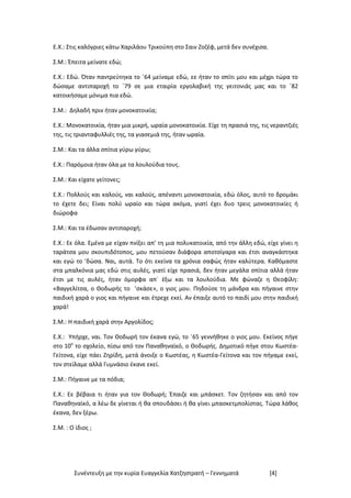 Συνέντευξη με την κυρία Ευαγγελία Χατζηστρατή – Γεννηματά [4]
Ε.Χ.: Στις καλόγριες κάτω Χαριλάου Τρικούπη στο Σαιν Ζοζέφ, μετά δεν συνέχισα.
Σ.Μ.: Έπειτα μείνατε εδώ;
Ε.Χ.: Εδώ. Όταν παντρεύτηκα το ΄64 μείναμε εδώ, εε ήταν το σπίτι μου και μέχρι τώρα το
δώσαμε αντιπαροχή το ΄79 σε μια εταιρία εργολαβική της γειτονιάς μας και το ΄82
κατοικήσαμε μόνιμα πια εδώ.
Σ.Μ.: Δηλαδή πριν ήταν μονοκατοικία;
Ε.Χ.: Μονοκατοικία, ήταν μια μικρή, ωραία μονοκατοικία. Είχε τη πρασιά της, τις νεραντζιές
της, τις τριανταφυλλιές της, τα γιασεμιά της, ήταν ωραία.
Σ.Μ.: Και τα άλλα σπίτια γύρω γύρω;
Ε.Χ.: Παρόμοια ήταν όλα με τα λουλούδια τους.
Σ.Μ.: Και είχατε γείτονες;
Ε.Χ.: Πολλούς και καλούς, ναι καλούς, απέναντι μονοκατοικία, εδώ όλος, αυτό το δρομάκι
το έχετε δει; Είναι πολύ ωραίο και τώρα ακόμα, γιατί έχει δυο τρεις μονοκατοικίες ή
διώροφα
Σ.Μ.: Και τα έδωσαν αντιπαροχή;
Ε.Χ.: Εε όλα. Εμένα με είχαν πνίξει απ’ τη μια πολυκατοικία, από την άλλη εδώ, είχε γίνει η
ταράτσα μου σκουπιδότοπος, μου πετούσαν διάφορα αποτσίγαρα και έτσι αναγκάστηκα
και εγώ το ‘δώσα. Ναι, αυτά. Το ότι εκείνα τα χρόνια σαφώς ήταν καλύτερα. Καθόμαστε
στα μπαλκόνια μας εδώ στις αυλές, γιατί είχε πρασιά, δεν ήταν μεγάλα σπίτια αλλά ήταν
έτσι με τις αυλές, ήταν όμορφα απ` έξω και τα λουλούδια. Με φώναζε η Θεοφίλη:
«Βαγγελίτσα, ο Θοδωρής το ’σκάσε», ο γιος μου. Πηδούσε τη μάνδρα και πήγαινε στην
παιδική χαρά ο γιος και πήγαινε και έτρεχε εκεί. Αν έπαιξε αυτό το παιδί μου στην παιδική
χαρά!
Σ.Μ.: Η παιδική χαρά στην Αργολίδος;
Ε.Χ.: Υπήρχε, ναι. Τον Θοδωρή τον έκανα εγώ, το ΄65 γεννήθηκε ο γιος μου. Εκείνος πήγε
στο 10ο
το σχολείο, πίσω από τον Παναθηναϊκό, ο Θοδωρής. Δημοτικό πήγε στου Κωστέα-
Γείτονα, είχε πάει Ζηρίδη, μετά άνοιξε ο Κωστέας, η Κωστέα-Γείτονα και τον πήγαμε εκεί,
τον στείλαμε αλλά Γυμνάσιο έκανε εκεί.
Σ.Μ.: Πήγαινε με τα πόδια;
Ε.Χ.: Εε βέβαια τι ήταν για τον Θοδωρή; Έπαιζε και μπάσκετ. Τον ζητήσαν και από τον
Παναθηναϊκό, α λέω δε γίνεται ή θα σπουδάσει ή θα γίνει μπασκετμπολίστας. Τώρα λάθος
έκανα, δεν ξέρω.
Σ.Μ. : Ο ίδιος ;
 