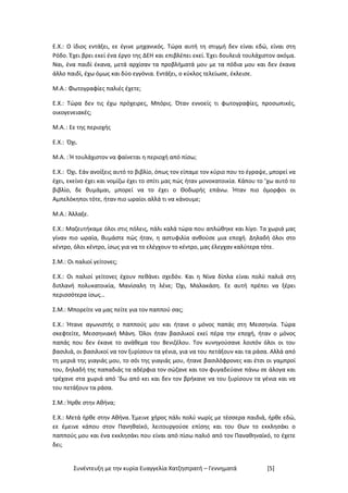 Συνέντευξη με την κυρία Ευαγγελία Χατζηστρατή – Γεννηματά [5]
Ε.Χ.: Ο ίδιος εντάξει, εε έγινε μηχανικός. Τώρα αυτή τη στιγμή δεν είναι εδώ, είναι στη
Ρόδο. Έχει βρει εκεί ένα έργο της ΔΕΗ και επιβλέπει εκεί. Έχει δουλειά τουλάχιστον ακόμα.
Ναι, ένα παιδί έκανα, μετά αρχίσαν τα προβλήματά μου με τα πόδια μου και δεν έκανα
άλλο παιδί, έχω όμως και δύο εγγόνια. Εντάξει, ο κύκλος τελείωσε, έκλεισε.
Μ.Α.: Φωτογραφίες παλιές έχετε;
Ε.Χ.: Τώρα δεν τις έχω πρόχειρες, Μπόρις. Όταν εννοείς τι φωτογραφίες, προσωπικές,
οικογενειακές;
Μ.Α.: Εε της περιοχής
Ε.Χ.: Όχι.
Μ.Α. : Ή τουλάχιστον να φαίνεται η περιοχή από πίσω;
Ε.Χ.: Όχι. Εάν ανοίξεις αυτό το βιβλίο, όπως τον είπαμε τον κύριο που το έγραψε, μπορεί να
έχει, εκείνο έχει και νομίζω έχει το σπίτι μας πώς ήταν μονοκατοικία. Κάπου το ’χω αυτό το
βιβλίο, δε θυμάμαι, μπορεί να το έχει ο Θοδωρής επάνω. Ήταν πιο όμορφοι οι
Αμπελόκηποι τότε, ήταν πιο ωραίοι αλλά τι να κάνουμε;
Μ.Α.: Άλλαξε.
Ε.Χ.: Μαζευτήκαμε όλοι στις πόλεις, πάλι καλά τώρα που απλώθηκε και λίγο. Τα χωριά μας
γίναν πιο ωραία, θυμάστε πώς ήταν, η αστυφιλία ανθούσε μια εποχή. Δηλαδή όλοι στο
κέντρο, όλοι κέντρο, ίσως για να το ελέγχουν το κέντρο, μας έλεγχαν καλύτερα τότε.
Σ.Μ.: Οι παλιοί γείτονες;
Ε.Χ.: Οι παλιοί γείτονες έχουν πεθάνει σχεδόν. Και η Νίνα δίπλα είναι πολύ παλιά στη
διπλανή πολυκατοικία, Μανίσαλη τη λένε; Όχι, Μαλακάση. Εε αυτή πρέπει να ξέρει
περισσότερα ίσως…
Σ.Μ.: Μπορείτε να μας πείτε για τον παππού σας;
Ε.Χ.: Ήτανε αγωνιστής ο παππούς μου και ήτανε ο μόνος παπάς στη Μεσσηνία. Τώρα
σκεφτείτε, Μεσσηνιακή Μάνη. Όλοι ήταν βασιλικοί εκεί πέρα την εποχή, ήταν ο μόνος
παπάς που δεν έκανε το ανάθεμα του Βενιζέλου. Τον κυνηγούσανε λοιπόν όλοι οι του
βασιλιά, οι βασιλικοί να τον ξυρίσουν τα γένια, για να του πετάξουν και τα ράσα. Αλλά από
τη μεριά της γιαγιάς μου, το σόι της γιαγιάς μου, ήτανε βασιλόφρονες και έτσι οι γαμπροί
του, δηλαδή της παπαδιάς τα αδέρφια τον σώζανε και τον φυγαδεύανε πάνω σε άλογα και
τρέχανε στα χωριά από ‘δω από κει και δεν τον βρήκανε να του ξυρίσουν τα γένια και να
του πετάξουν τα ράσα.
Σ.Μ.: Ήρθε στην Αθήνα;
Ε.Χ.: Μετά ήρθε στην Αθήνα. Έμεινε χήρος πάλι πολύ νωρίς με τέσσερα παιδιά, ήρθε εδώ,
εε έμεινε κάπου στον Πανηθαϊκό, λειτουργούσε επίσης και του Θων το εκκλησάκι ο
παππούς μου και ένα εκκλησάκι που είναι από πίσω παλιό από τον Παναθηναϊκό, το έχετε
δει;
 