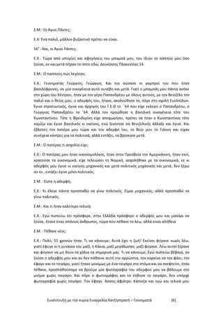 Συνέντευξη με την κυρία Ευαγγελία Χατζηστρατή – Γεννηματά [6]
Σ.Μ.: Οι Άγιοι Πάντες;
Ε.Χ: Ένα παλιό, μάλλον βυζαντινό πρέπει να είναι.
56ο
: Ναι, οι Άγιοι Πάντες.
Ε.Χ.: Τώρα από ιστορίες και αφηγήσεις του μπαμπά μου, του ίδιου το παππού μου όσο
ζούσε, εε και μετά πήραν το σπίτι εδώ, Δουκίσσης Πλακεντίας 14.
Σ.Μ.: Ο παππούς πώς λεγόταν;
Ε.Χ.: Γεννηματάς Γεώργιος, Γεώργιος. Και τον σώσανε οι γαμπροί του που ήταν
βασιλόφρονες, σε μία οικογένεια αυτό συνέβη και μετά. Γιατί ο μπαμπάς μου πάντα ανήκε
στο χώρο του Κέντρου, ήταν με τον γέρο Παπανδρέου με όλους αυτούς, με τον Βενιζέλο τον
παλιό και ο θείος μου, ο αδερφός του, ήτανε, ακολούθησε το, πήγε στη σχολή Ευελπίδων.
Έγινε στρατιωτικός, έγινε και αρχηγός του Γ.Ε.Θ το ΄64 που είχε εκλεγεί ο Παπανδρέου, ο
Γεώργιος Παπανδρέου το ΄64. Αλλά τον προώθησε η βασιλική οικογένεια τότε του
Κωνσταντίνου. Τότε η Φρειδερίκη είχε αποχωρήσει, πρέπει να ήταν ο Κωνσταντίνος τότε
νομίζω και έγινε βασιλικός κι εκείνος, ενώ ξεκίνησε σα Βενιζελικός άλλαξε και έγινε. Και
έβλεπες τον πατέρα μου τώρα και τον αδερφό του, το θείο μου το Γιάννη και είχαν
συνέχεια κόντρες για τα πολιτικά, αλλά εντάξει, τα βρίσκανε μετά.
Σ.Μ.: Ο πατέρας τι ασχολία είχε;
Ε.Χ.: Ο πατέρας μου ήταν οικονομολόγος, ήταν στην Πρεσβεία την Αμερικάνικη, ήταν εκεί,
κρατούσε τα οικονομικά, είχε τελειώσει τη Νομική, ασχολήθηκε με τα οικονομικά, εε κι
αδερφός μου έγινε κι εκείνος μηχανικός και μετά πολιτικός μηχανικός και μετά, δεν ξέρω
αν το , εντάξει έγινε μόνο πολιτικός.
Σ.Μ.: Είστε η αδερφή;
Ε.Χ.: Κι έλεγε πάντα προσπαθώ να γίνω πολιτικός. Είμαι μηχανικός, αλλά προσπαθώ να
γίνω πολιτικός.
Σ.Μ.: Και τι ήταν καλύτερο τελικά;
Ε.Χ.: Εγώ πιστεύω ότι πρόσφερε, στην Ελλάδα πρόσφερε ο αδερφός μου και μακάρι να
ζούσε, ήτανε ένας σπάνιος άνθρωπος, τώρα που πέθανε το λέω, αλλά είναι αλήθεια
Σ.Μ.: Πέθανε νέος.
Ε.Χ.: Πολύ, 55 χρονών ήταν. Τι να κάνουμε; Αυτά έχει η ζωή! Εκείνοι φύγανε νωρίς λέω,
γιατί έφυγε κι η γυναίκα του μαζί, η Κάκια, μαζί μεγάλωσαν, μαζί φύγανε. Λέω αυτοί ξέρανε
και φύγανε να μη δουν τα χάλια τα σημερινά μας. Τι να κάνουμε; Εγώ πιστεύω βέβαια, αν
ζούσε ο αδερφός μου και αν δεν πάθαινε αυτή την αρρώστια, τον καρκίνο να τον φάει, τον
έφαγε και το τσιγάρο, γιατί ήτανε μονίμως με ένα τσιγάρο στο στόμα και να σκεφτείτε, όταν
πέθανε, προσπαθούσαμε να βρούμε μία φωτογραφία του αδερφού μου να βάλουμε στο
μνήμα χωρίς τσιγάρο. Και πήρε ο φωτογράφος και το έσβησε το τσιγάρο, δεν υπήρχε
φωτογραφία χωρίς τσιγάρο. Τον έφαγε. Άσσος άφιλτρο. Κάπνιζα και εγώ και τελικά μου
 