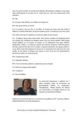 Συνέντευξη με την κυρία Ευαγγελία Χατζηστρατή – Γεννηματά [7]
έγινε και εμένα συνήθεια να καπνίζω Άσσο άφιλτρο. Μετά βγήκαν τα φίλτρα, το έχω κόψει
πάρα πολλά χρονιά και ευτυχώς που το ΄κοψα γιατί μου ΄κανε στο αναπνευστικό. Εσείς
καπνίζετε;
56ο
: Όχι
Ε.Χ.: Ευτυχώς, καλό, Μπόρις, μη το βάλεις στο στόμα σου.
Μ.Α.: Όχι, όχι με τίποτα, με τίποτα!
Ε.Χ.: Κι ευτυχώς ο γιος μου δεν το ΄χει βάλει. Οι ανιψιές μου έχουν από τρία παιδιά η
καθεμιά. Τα παιδιά τώρα έχουν, τα έχω σαν παιδιά κι αυτά. Τι να κάνουμε; Έτσι είναι η ζωή!
Σ.Μ.: Εσείς, όταν είχε την ασχολία με τη πολιτική, είχατε έντονες στιγμές;
Ε.Χ.: Εε βέβαια, έχουμε ζήσει πάρα πολλά. Πολύ έντονα, συνήθως τον βοηθούσα πάντα
στις εκλογές εγώ, κατέβαινα στο γραφείο πάντα, όπου και άνοιγε γραφείο. Αλλά ζήσαμε
στιγμές φοβερές, με τον Αντρέα, με κόντρες, με τον Καραμανλή στην αρχή, Ανδρέας-
Καραμανλής, εντάξει, τι να κάνουμε; Είμαστε μια πολιτική οικογένεια. Πολιτικοποιημένη.
Δεν ξέρω τώρα πού θα πάει αυτή η ιστορία, η σημερινή κατάσταση. Δεν έχουμε μέλλον τι,
να πω. Μας έτυχαν όλα μαζεμένα και έχουμε και το μεταναστευτικό τώρα αυτό που είναι
αγκάθι. Δε μας έφτανε η φτώχεια μας, έχουμε κι αυτό. Αυτά για τους Αμπελοκήπους,
ήμασταν πιο ωραία, πιο συγκεντρωμένα.
Μ.Α.: Ευχαριστούμε πολύ.
Ε.Χ.: Παρακαλώ, Μπόρις.
Μ.Α.: Για τη συνέντευξη, μιλήσατε, ευχαριστούμε για τα στοιχεία.
Ε.Χ.: Εσένα σου εύχομαι καλή πρόοδο.
Μ.Α.: Ευχαριστώ
Ε.Χ.: Και να διαβάζεις.
Τη συνέντευξη διοργάνωσε ο μαθητής της Γ’
τάξης Γυμνασίου, μέλος της συντακτικής και
φωτογραφικής ομάδας του εργαστηρίου
Πληροφορικής, Μπόρις Άντσεβ, στο πλαίσιο
των συνεντεύξεων της ομάδας σχετικά με την
περιοχή των Αμπελόκηπων Αθήνας.
Παρόντες στη συνέντευξη ήταν και οι συντονιστές της ομάδας του 56ου
Γυμνασίου Αθήνας :
Σοφία Μαναγλιώτου και Τάσος Καραμπίνης.
 