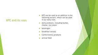KFE and its uses
 KFE can be used as an additive in the
following sectors, which can be used
in our daily lives
 dairy products, including butter,
cheese, ice cream
 beverages
 breakfast cereals
 Confectionery products
 animal feed
 