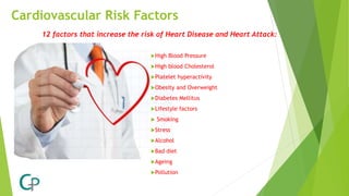 Cardiovascular Risk Factors
High Blood Pressure
High blood Cholesterol
Platelet hyperactivity
Obesity and Overweight
Diabetes Mellitus
Lifestyle factors
 Smoking
Stress
Alcohol
Bad diet
Ageing
Pollution
12 factors that increase the risk of Heart Disease and Heart Attack:
 