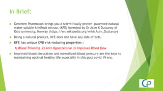 In Brief:
 Genimen Pharmacon brings you a scientifically proven patented natural
water-soluble kiwifruit extract (KFE) invented by Dr Asim K Duttaroy of
Oslo university, Norway (https://en.wikipedia.org/wiki/Asim_Duttaroy)
 Being a natural product, KFE does not have any side effects.
 KFE has unique CVD risk-reducing properties :
1) Blood Thinning 2) Anti-Hypertensive 3) Improves Blood flow
 Improved blood circulation and normalized blood pressure are the keys to
maintaining optimal healthy life especially in this post covid 19 era.
 