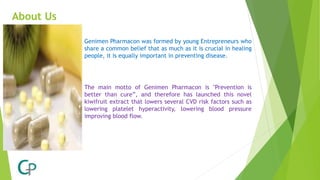 About Us
Genimen Pharmacon was formed by young Entrepreneurs who
share a common belief that as much as it is crucial in healing
people, it is equally important in preventing disease.
The main motto of Genimen Pharmacon is "Prevention is
better than cure”, and therefore has launched this novel
kiwifruit extract that lowers several CVD risk factors such as
lowering platelet hyperactivity, lowering blood pressure
improving blood flow.
 
