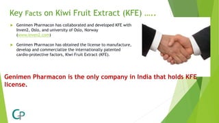 Key Facts on Kiwi Fruit Extract (KFE) …..
 Genimen Pharmacon has collaborated and developed KFE with
Inven2, Oslo, and university of Oslo, Norway
(www.inven2.com)
 Genimen Pharmacon has obtained the license to manufacture,
develop and commercialize the internationally patented
cardio-protective factors, Kiwi Fruit Extract (KFE).
Genimen Pharmacon is the only company in India that holds KFE
license.
 