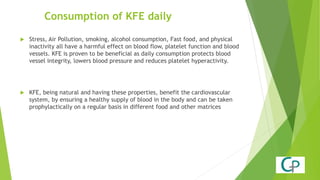 Consumption of KFE daily
 Stress, Air Pollution, smoking, alcohol consumption, Fast food, and physical
inactivity all have a harmful effect on blood flow, platelet function and blood
vessels. KFE is proven to be beneficial as daily consumption protects blood
vessel integrity, lowers blood pressure and reduces platelet hyperactivity.
 KFE, being natural and having these properties, benefit the cardiovascular
system, by ensuring a healthy supply of blood in the body and can be taken
prophylactically on a regular basis in different food and other matrices
 
