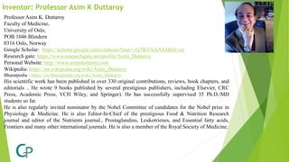 Inventor: Professor Asim K Duttaroy
Professor Asim K. Duttaroy
Faculty of Medicine,
University of Oslo,
POB 1046 Blindern
0316 Oslo, Norway
Google Scholar: https://scholar.google.com/citations?user=-6j3RrIAAAAJ&hl=en
Research gate: https://www.researchgate.net/profile/Asim_Duttaroy
Personal Website: http://www.asimduttaroy.com
Wikipedia: https://en.wikipedia.org/wiki/Asim_Duttaroy
Bharatpedia : https://en.bharatpedia.org/wiki/Asim_Duttaroy
His scientific work has been published in over 330 original contributions, reviews, book chapters, and
editorials .. He wrote 9 books published by several prestigious publishers, including Elsevier, CRC
Press, Academic Press, VCH Wiley, and Springer). He has successfully supervised 35 Ph.D./MD
students so far.
He is also regularly invited nominator by the Nobel Committee of candidates for the Nobel prize in
Physiology & Medicine. He is also Editor-In-Chief of the prestigious Food & Nutrition Research
journal and editor of the Nutrients journal., Prostaglandins, Leukotrienes, and Essential fatty acids,
Frontiers and many other international journals. He is also a member of the Royal Society of Medicine.
 