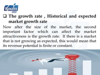  The growth rate , Historical and expected
market growth rate
Now after the size of the market, the second
important factor which can affect the market
attractiveness is the growth rate. If there is a market
that is not growing as expected, this would mean that
its revenue potential is finite or constant.
 