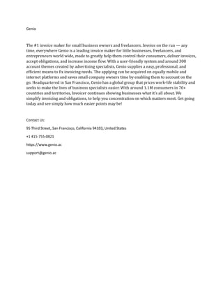 Genio
The #1 invoice maker for small business owners and freelancers. Invoice on the run — any
time, everywhere Genio is a leading invoice maker for little businesses, freelancers, and
entrepreneurs world wide, made to greatly help them control their consumers, deliver invoices,
accept obligations, and increase income flow. With a user-friendly system and around 300
account themes created by advertising specialists, Genio supplies a easy, professional, and
efficient means to fix invoicing needs. The applying can be acquired on equally mobile and
internet platforms and saves small company owners time by enabling them to account on the
go. Headquartered in San Francisco, Genio has a global group that prices work-life stability and
seeks to make the lives of business specialists easier. With around 1.1M consumers in 70+
countries and territories, Invoicer continues showing businesses what it's all about. We
simplify invoicing and obligations, to help you concentration on which matters most. Get going
today and see simply how much easier points may be!
Contact Us:
95 Third Street, San Francisco, California 94103, United States
+1 415-755-0821
https://www.genio.ac
support@genio.ac