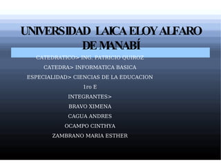 UNIVERSIDAD  LAICA ELOY ALFARO DE MANABÍ CATEDRATICO> ING. PATRICIO QUIROZ CATEDRA> INFORMATICA BASICA ESPECIALIDAD> CIENCIAS DE LA EDUCACION 1ro E INTEGRANTES> BRAVO XIMENA CAGUA ANDRES OCAMPO CINTHYA ZAMBRANO MARIA ESTHER 