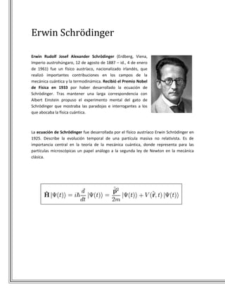 Erwin Schrödinger

Erwin Rudolf Josef Alexander Schrödinger (Erdberg, Viena,
Imperio austrohúngaro, 12 de agosto de 1887 – id., 4 de enero
de 1961) fue un físico austríaco, nacionalizado irlandés, que
realizó importantes contribuciones en los campos de la
mecánica cuántica y la termodinámica. Recibió el Premio Nobel
de Física en 1933 por haber desarrollado la ecuación de
Schrödinger. Tras mantener una larga correspondencia con
Albert Einstein propuso el experimento mental del gato de
Schrödinger que mostraba las paradojas e interrogantes a los
que abocaba la física cuántica.



La ecuación de Schrödinger fue desarrollada por el físico austríaco Erwin Schrödinger en
1925. Describe la evolución temporal de una partícula masiva no relativista. Es de
importancia central en la teoría de la mecánica cuántica, donde representa para las
partículas microscópicas un papel análogo a la segunda ley de Newton en la mecánica
clásica.
 