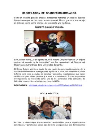 RECOPILACION DE GRANDES COLOMBIANOS.
Como en nuestra pasada entrada ,estábamos hablando un poco de algunos
Colombianos que se han dado a conocer en el Mundo gracias a sus trabajo
en distintas como son la ciencia , la tecnología y la medicina .
ALBERTO QUIJANO VODNIZA:
San Juan de Pasto, 28 de agosto de 2012. Alberto Quijano Vodniza "un orgullo
pastuso al servicio de la humanidad", así fue denominado el Director del
Observatorio Astronómico de la Universidad de Nariño.
El Doctor Quijano Vodniza a través de este medio de comunicación nacional, dio a
conocer cómo realiza sus investigaciones a partir de la física y las matemáticas, narra
la forma como inicia a estudiar los planetas y asteroides, investigaciones que nacen
debido a su gran interés personal y el amor a la astronomía. Por sus importantes
investigaciones es reconocido como uno de los astrónomos más calificados de
Colombia, razón por la cual trabaja muy cerca de NASA.
BIBLIOGRAFIA: http://www.mineducacion.gov.co/cvn/1665/w3-article-311018.html
DOLLY MONTOYA:
En 1980, la biotecnología era un tema de ‘ciencia ficción’ para la mayoría de los
colombianos, y para los que sabían algo del tema un espacio que solo dominaban los
 
