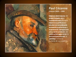 Paul Cézanne Francia 1839 – 1906 Cézanne formó parte del grupo iniciador del impresionismo y aunque expuso sus pinturas en dos de las tres primeras muestras anuales que organizaron, no logró con ellas captar el interés del público. Tampoco el de la prensa especializada, la que llegó incluso a burlarse de sus cuadros . Matisse admiraba su maestría para con el manejo del color, mientras que Picasso, además de considerarlo su maestro, admitió que la técnica de composición plana de Cézanne le había valido para crear las bases mismas del cubismo. 