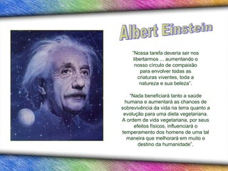 “Nossa tarefa deveria ser nos
     libertarmos ... aumentando o
      nosso círculo de compaixão
         para envolver todas as
        criaturas viventes, toda a
         natureza e sua beleza”.

   “Nada beneficiará tanto a saúde
 humana e aumentará as chances de
sobrevivência da vida na terra quanto a
 evolução para uma dieta vegetariana.
A ordem de vida vegetariana, por seus
     efeitos físicos, influenciará o
temperamento dos homens de uma tal
  maneira que melhorará em muito o
       destino da humanidade”.
 