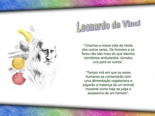 “Criamos a nossa vida da morte
dos outros seres. Os homens e as
feras não são mais do que eternos
  cemitérios ambulantes, túmulos
        uns para os outros”.


   “Tempo virá em que os seres
  humanos se contentarão com
 uma alimentação vegetariana e
julgarão a matança de um animal
  inocente como hoje se julga o
    assassínio de um homem”.
 