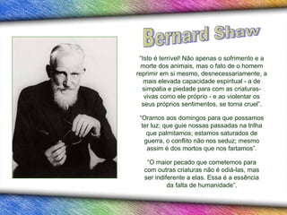 “Isto é terrível! Não apenas o sofrimento e a
  morte dos animais, mas o fato de o homem
reprimir em si mesmo, desnecessariamente, a
   mais elevada capacidade espiritual - a de
  simpatia e piedade para com as criaturas-
   vivas como ele próprio - e ao violentar os
  seus próprios sentimentos, se torna cruel”.

 “Oramos aos domingos para que possamos
  ter luz; que guie nossas passadas na trilha
    que palmitamos; estamos saturados de
   guerra, o conflito não nos seduz; mesmo
    assim é dos mortos que nos fartamos”.

   “O maior pecado que cometemos para
  com outras criaturas não é odiá-las, mas
  ser indiferente a elas. Essa é a essência
           da falta de humanidade”.
 
