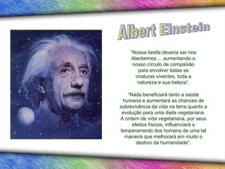 “ Nada beneficiará tanto a saúde humana e aumentará as chances de sobrevivência da vida na terra quanto a evolução para uma dieta vegetariana. A ordem de vida vegetariana, por seus efeitos físicos, influenciará o temperamento dos homens de uma tal maneira que melhorará em muito o destino da humanidade” . “ Nossa tarefa deveria ser nos libertarmos ... aumentando o nosso círculo de compaixão para envolver todas as criaturas viventes, toda a natureza e sua beleza”. Albert Einstein 