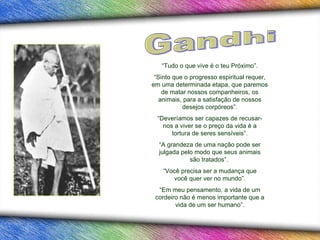 “ Sinto que o progresso espiritual requer, em uma determinada etapa, que paremos de matar nossos companheiros, os animais, para a satisfação de nossos desejos corpóreos” . “ A grandeza de uma nação pode ser julgada pelo modo que seus animais são tratados”.  “ Tudo o que vive é  o  teu Próximo”. “ Deveríamos ser capazes de recusar-nos a viver se o preço da vida é a tortura de seres sensíveis”. “ Você precisa ser a mudança que você quer ver no mundo”. “ Em meu pensamento, a vida de um cordeiro não é menos importante que a vida de um ser humano”. Gandhi 