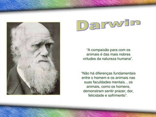 “ A compaixão para com os animais é das mais nobres virtudes da natureza humana”.  “ Não há diferenças fundamentais entre o homem e os animais nas suas faculdades mentais...   os animais, como os homens, demonstram sentir prazer, dor, felicidade e sofrimento”.  Darwin 