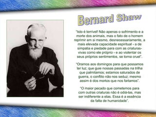 “ Isto é terrível! Não apenas o sofrimento e a morte dos animais, mas o fato de o homem reprimir em si mesmo, desnecessariamente, a mais elevada capacidade espiritual - a de simpatia e piedade para com as criaturas-vivas como ele próprio - e ao violentar os seus próprios sentimentos, se torna cruel”. “ Oramos aos domingos para que possamos ter luz; que guie nossas passadas na trilha que palmitamos; estamos saturados de guerra, o conflito não nos seduz; mesmo assim é dos mortos que nos fartamos”. “ O maior pecado que cometemos para com outras criaturas não é odiá-las, mas ser indiferente a elas. Essa é a essência da falta de humanidade”. Bernard Shaw 