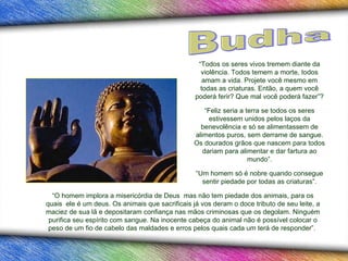 “ O homem implora a misericórdia de Deus  mas não tem piedade dos animais, para os quais  ele é um deus. Os animais que sacrificais já vos deram o doce tributo de seu leite, a maciez de sua lã e depositaram confiança nas mãos criminosas que os degolam. Ninguém purifica seu espírito com sangue. Na inocente cabeça do animal não é   possível colocar o peso de um fio de cabelo das maldades e erros pelos quais cada um terá de responder”.  “ Todos os seres vivos tremem diante da violência. Todos temem a morte, todos amam a vida. Projete você mesmo em todas as criaturas. Então, a quem você poderá ferir? Que mal você poderá fazer”? “ Feliz seria a terra se todos os seres estivessem unidos pelos laços da benevolência e só se alimentassem de alimentos puros, sem derrame de sangue. Os dourados grãos que nascem para todos dariam para alimentar e dar fartura ao mundo”. “ Um homem só é nobre quando consegue sentir piedade por todas as criaturas”. Budha 