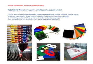 3-Baskı malzemeleri toptan ve perakende satışı
Hedef kitleler Tabela isleri yapanlar, dijital baskicilar, bolgesel saticilar
Tabaka veya rulo halinde malzemeler toptan veya perakende satislar seklinde imalat yapan
firmalara ,reklamcilara, dijital baskicilara kargo ve kesim destekleri ile verilebilir.
Ayni zamanda internet sitesinden tum cografyaya satislar yapilabilir.
 