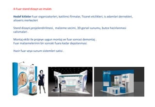4-Fuar stand dizayn ve imalatı
Hedef kitleler Fuar organizatorleri, katilimci firmalar, Ticaret elcilikleri, is adamlari dernekleri,
alisveris merkezleri
Stand dizayni,projelendirilmesi, malzeme secimi, 3D gorsel sunumu, butce hazirlanmasi
calismalari .
Montaj ekibi ile projeye uygun montaj ve fuar sonrasi demontaj .
Fuar malzemelerinin bir sonraki fuara kadar depolanmasi.
Hazir fuar veya sunum sistemleri satisi .
 