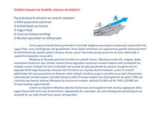 Sirketin basari ve hedefe ulasma stratejileri
Pazarda basarili olmanin en onemli noktalari
1-Etkili pazarlama calismasi
2-Kaliteli baski ve hizmet
3-Uygun fiyat
4-Urun ve hizmet cesitliligi
5-Musteri yorumlari ve referanslari
Firma yapisal olarak klasik yontemlerin haricinde bolgenin avantajlarini kullanarak yuksek bilinirlik,
uygun fiyat, urun cesitliliginde one gecebilmesi Pazar payini arttirmasi icin uygulanmasi gerekli sema bolumleri
ile belirtilmistir.Bu sayede sadece Ukrayna, Rusya pazari haricinde avrupa pazarina ve cevre ulkelerede is
yapabilme kapasitesi olusacaktir.
Moskova ve Rusyada personel ucretlerinin yuksek olmasi , Moskova icinde ofis, magaza, depo,
imalathane kiralarinin ayni sekilde yuksek olmasi dogrudan musteriye sunulan fiyatlara etki etmektedir bu
sebeple urunun maliyeti ile satisi arasindaki fark yuksek kar gibi gozuksede bu yanlistir, bu genel durum
piyasada farkli organizasyonda calisacak olan firmamiz icin avantaj olusturmaktadir, cunku en onemli
giderlerden biri olan pazarlama ve dizayner ekibi maliyeti moskova ya gore cok daha ucuz olan Ukrayna dan
calismaktadir ornekle toplam 10 kisilik Ukrayna ekibin firmaya maliyeti kira dahil giderleri ile aylik 7.500 usd
civarinda iken benzer kadroyu Moskova da olusturma maliyeti yaklasik 25.000 usd dir. Yillik 210.000 usd
firmaya avantaj saglamaktadir.
Uretim ve depolarin Moskova disinda kiralanmasi da kira giderlerinde avantaj saglayacak daha
uygun fiyata daha fazla alan kiralanmasini saglayacaktir.Bu avantajlar ust uste kondugunda pazarda guclu ve
avantajli bir yer elde etmek fazla zaman almayacaktir.
 