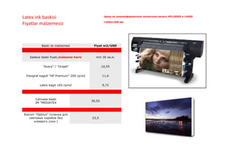 Baski isi malzemesi Fiyat m2/USD
Sadece baski fiyati,malzeme haric min 30 кв.м.
"Avery" / "Orajet" 10,55
Fotograf kagidi "HP Premium" 200 гр/м2 11,6
Latex kagit 165 гр/м2 9,72
Canvasa baski
JM "MEDIATEX
30,55
Бэклит "Optilux" (пленка для
световых коробов без
клеевого слоя )
22,5
Цены на широкоформатную латексную печать HPL26500 и LX600
1200x1200 dpi
Latex ink baskisi
Fiyatlar malzemesiz
 