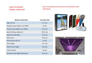 Цены на широкоформатную латексную печать HPL26500 и LX600
1200x1200 dpi
Latex ink baskisi
Fiyatlar malzemeli
Malzeme dahil baski 1m2 fiyati USD
Kagit 150 г/м 17,7 usd.
Yapiskanli folyo ORAJET, или AVERY 18 usd
Transfer folyo ORAJET, или AVERY 27,5 usd
Backlit 200 мкр tabela icin 30,55 usd
Yapiskanli seffaf folyo 19,1 usd
Kalin kumas 26,6 usd
Bayrak kumasi 85 г/м 25 usd
Duvar kagidi 27,7 usd
Dokulu duvar kagidi 33,3 usd
Canvas natural 50 usd
Pamuklu kumas G&M (Германия) 41,6 usd
 