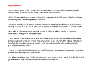 Bölge özellikleri:
-Rusya giderek artan geliri, yüksek eğitim seviyesi, yaygın internet kullanımı ve dünyadaki
trendleri takip açısından pekçok avrupa ülkesinden daha ileridedir.
-Bütün dünya markalarının nerede ise hepsinin magaza ve ofisleri Moskova da bulunmakta ve
Rusya dünyadaki en önemli pazarlardan biridir.
-Kaliteli ve lux tüketim her zaman Ruslar için cazip olmuş ve bu özelliklerini yaşam tarzlarına
sokmuş hangi ürün olursa olsun farklı ve özel olmak adına harcama yapmaktan kaçınmamıştır.
-Aynı şekilde kaliteli müşteriye ulaşmak isteyen şirketlerde reklam ürünlerini bu yönde
hazırlamakta stratejilerini belirlemektedir.
-Küçük yada büyük tüm firmalar hizmet ve ürünleri için bütçeleri dahilinde reklam hizmetleri
almaktadır, büyük firmaların reklam stratejileri global bazda hazırlanırken orta ve ufak ölçekli
firmaların bu konuda profesyonel destek eksiği Moskova da özellikle hizmet bedellerinin
yüksekliğinden dolayı zordur.
-Ticaret ve vergi sistemleri iş yapmak için sağlıklı bir ortam sunmaktadır, bu sebeple Hong Kong
gibi Moskova da bölgesinin iş merkezidir.
-Her yıl yapılan uluslararası fuarlar tüm dünyadan hem katılımcı hem ziyaretçilerin büyük ilgisini
çekmektedir bu da rusya pazarına verilen önemi yansıtmaktadır.
 