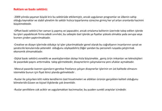 Reklam ve baskı sektörü:
-2009 yılında yaşanan büyük kriz bu sektörüde etkilemiştir, ancak uygulanan programlar ve ülkenin sahip
olduğu kaynaklar ve stabil yönetim ile sektör hızlıca toparlanma sürecine girmiş her yıl artan oranlarda hacmini
büyütmektedir.
-Offset baski sektörü her zaman iş yapmış ve yapacaktır, ancak ortalama kalitenin üzerinde talep edilen işlerde
bu işleri yapabilecek firma adedi sınırlıdır, bu sebeple özel işlerde ya fiyatlar yüksek olmakta yada avrupa veya
kısmen çinden yaptırılmaktadır.
-Creative ve dizayn işlerinde oldukçe iyi işler çıkarılmaktadır genel olarak bu coğrafyanın insanlarının sanat ve
yaratıcılık konularında yetenekli olduğunu söyleyebiliriz.Diğer yandan bu personeli rusyada çalıştırmak
ekonomik olmamaktadır.
-Dijital baskı sektörü esneklik ve avantajlarından dolayı hizla büyümekte , geniş ürün imkanları ve teknolojileri
ile pazardaki payını arttırmakta talep görmektedir, dizaynerlerin çalışmalarına yeni ufuklar açmaktadır.
-Mevcut pazarda isveren ajansların gerekse freelance çalışan dizaynerlar işlerinin en üst kalitede olmasını
istemekte bunun için fiyat ikinci planda gelmektedir .
-Ruslar ile çalışırken kilit nokta kendilerini özel hissetmeleri ve aldıkları ürünün gerçekten kaliteli olduğunu
bilmeleridir.Güven ve kişisel ilişkilerde çok önemlidir.
-Ruslar yeniliklere cok aciktir ve uygulamaktan kacinmazlar, bu yuzden surekli arayislar icindedir.
 