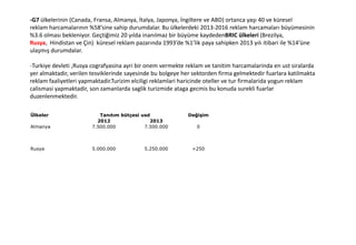 -G7 ülkelerinin (Canada, Fransa, Almanya, İtalya, Japonya, İngiltere ve ABD) ortanca yaşı 40 ve küresel
reklam harcamalarının %58’sine sahip durumdalar. Bu ülkelerdeki 2013-2016 reklam harcamaları büyümesinin
%3.6 olması bekleniyor. Geçtiğimiz 20 yılda inanılmaz bir büyüme kaydedenBRIC ülkeleri (Brezilya,
Rusya, Hindistan ve Çin) küresel reklam pazarında 1993’de %1’lik paya sahipken 2013 yılı itibari ile %14’üne
ulaşmış durumdalar.
-Turkiye devleti ,Rusya cografyasina ayri bir onem vermekte reklam ve tanitim harcamalarinda en ust siralarda
yer almaktadir, verilen tesviklerinde sayesinde bu bolgeye her sektorden firma gelmektedir fuarlara katilmakta
reklam faaliyetleri yapmaktadir.Turizim elciligi reklamlari haricinde oteller ve tur firmalarida yogun reklam
calismasi yapmaktadir, son zamanlarda saglik turizmide ataga gecmis bu konuda surekli fuarlar
duzenlenmektedir.
Ülkeler Tanıtım bütçesi usd Değişim
2012 2013
Almanya 7.500.000 7.500.000 0
Rusya 5.000.000 5.250.000 +250
 
