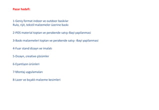 Pazar hedefi:
1-Geniş format indoor ve outdoor baskılar
Rulo, rijit, tekstil malzemeler üzerine baskı
2-POS material toptan ve perakende satışı-Bayi yapilanmasi
3-Baskı malzemeleri toptan ve perakende satışı -Bayi yapilanmasi
4-Fuar stand dizayn ve imalatı
5-Dızayn, creative çözümler
6-Eşantiyon ürünleri
7-Montaj uygulamaları
8-Lazer ve bıçaklı malzeme kesimleri
 