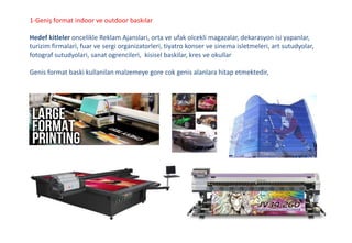 1-Geniş format indoor ve outdoor baskılar
Hedef kitleler oncelikle Reklam Ajanslari, orta ve ufak olcekli magazalar, dekarasyon isi yapanlar,
turizim firmalari, fuar ve sergi organizatorleri, tiyatro konser ve sinema isletmeleri, art sutudyolar,
fotograf sutudyolari, sanat ogrencileri, kisisel baskilar, kres ve okullar
Genis format baski kullanilan malzemeye gore cok genis alanlara hitap etmektedir,
 