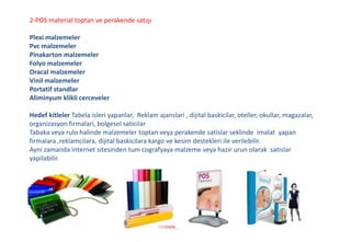 2-POS material toptan ve perakende satışı
Plexi malzemeler
Pvc malzemeler
Pinakarton malzemeler
Folyo malzemeler
Oracal malzemeler
Vinil malzemeler
Portatif standlar
Aliminyum klikli cerceveler
Hedef kitleler Tabela isleri yapanlar, Reklam ajanslari , dijital baskicilar, oteller, okullar, magazalar,
organizasyon firmalari, bolgesel saticilar
Tabaka veya rulo halinde malzemeler toptan veya perakende satislar seklinde imalat yapan
firmalara ,reklamcilara, dijital baskicilara kargo ve kesim destekleri ile verilebilir.
Ayni zamanda internet sitesinden tum cografyaya malzeme veya hazir urun olarak satislar
yapilabilir.
 