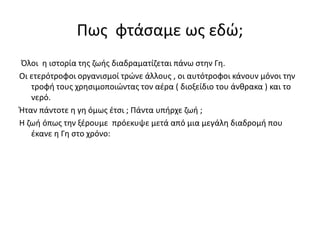 Πως φτάσαμε ως εδώ;
Όλοι η ιστορία της ζωής διαδραματίζεται πάνω στην Γη.
Οι ετερότροφοι οργανισμοί τρώνε άλλους , οι αυτότροφοι κάνουν μόνοι την
τροφή τους χρησιμοποιώντας τον αέρα ( διοξείδιο του άνθρακα ) και το
νερό.
Ήταν πάντοτε η γη όμως έτσι ; Πάντα υπήρχε ζωή ;
Η ζωή όπως την ξέρουμε πρόεκυψε μετά από μια μεγάλη διαδρομή που
έκανε η Γη στο χρόνο:
 
