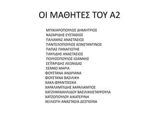 ΟΙ ΜΑΘΗΤΕΣ ΤΟΥ Α2
ΜΠΙΚΙΑΡΟΠΟΥΛΟΣ ΔΗΜΗΤΡΙΟΣ
ΝΑΖΑΡΙΔΗΣ ΕΥΣΤΑΘΙΟΣ
ΠΑΛΑΜΑΣ ΑΝΑΣΤΑΣΙΟΣ
ΠΑΝΤΕΛΟΠΟΥΛΟΣ ΚΩΝΣΤΑΝΤΙΝΟΣ
ΠΑΠΑΣ ΠΑΝΑΓΙΩΤΗΣ
ΠΑΥΛΙΔΗΣ ΑΝΑΣΤΑΣΙΟΣ
ΠΟΛΥΖΟΠΟΥΛΟΣ ΙΩΑΝΝΗΣ
ΣΕΪΤΑΡΙΔΗΣ ΛΕΩΝΙΔΑΣ
ΣΕΜΚΟ ΜΑΡΙΑ
ΦΟΥΣΤΑΝΑ ΑΝΔΡΙΑΝΑ
ΦΟΥΣΤΑΝΑ ΒΑΣΙΛΙΚΗ
ΧΑΚΑ ΦΡΑΝΤΣΕΣΚΑ
ΧΑΡΑΛΑΜΠΙΔΗΣ ΧΑΡΑΛΑΜΠΟΣ
ΧΑΤΖΗΜΙΧΑΗΛΙΔΟΥ ΒΑΣΙΛΙΚΗΣΤΑΥΡΟΥΛΑ
ΧΑΤΖΟΠΟΥΛΟΥ ΑΙΚΑΤΕΡΙΝΗ
ΧΕΙΛΙΩΤΗ ΑΝΑΣΤΑΣΙΑ ΔΕΣΠΟΙΝΑ
 