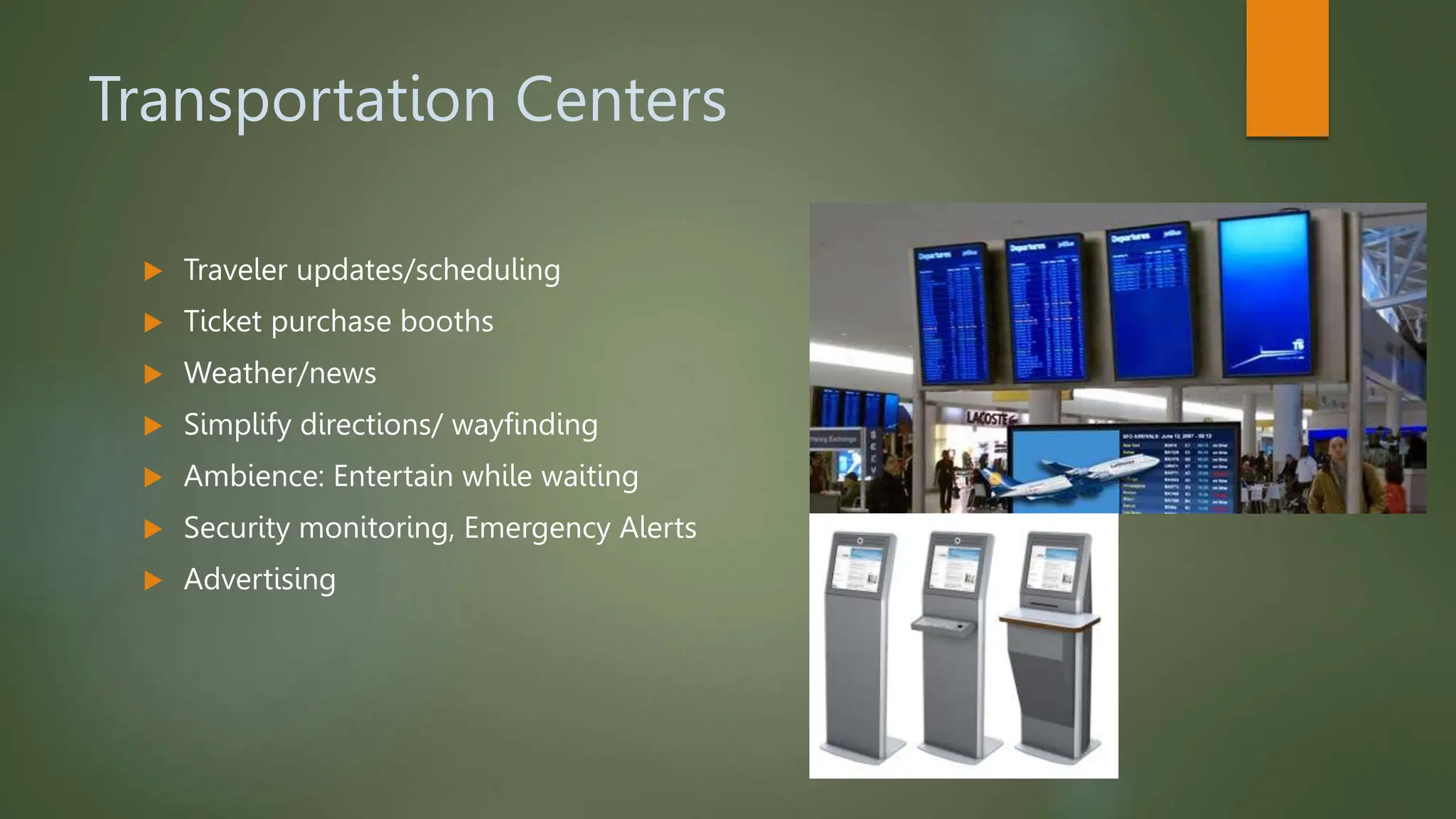 Transportation Centers
 Traveler updates/scheduling
 Ticket purchase booths
 Weather/news
 Simplify directions/ wayfinding
 Ambience: Entertain while waiting
 Security monitoring, Emergency Alerts
 Advertising
 