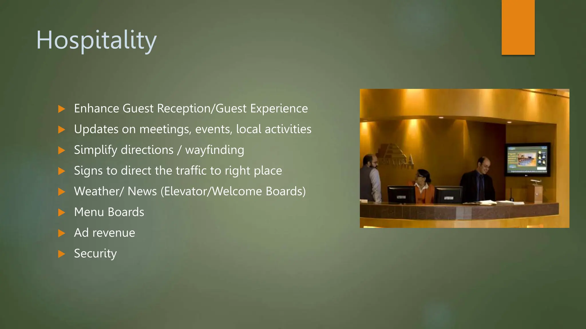 Hospitality
 Enhance Guest Reception/Guest Experience
 Updates on meetings, events, local activities
 Simplify directions / wayfinding
 Signs to direct the traffic to right place
 Weather/ News (Elevator/Welcome Boards)
 Menu Boards
 Ad revenue
 Security
 