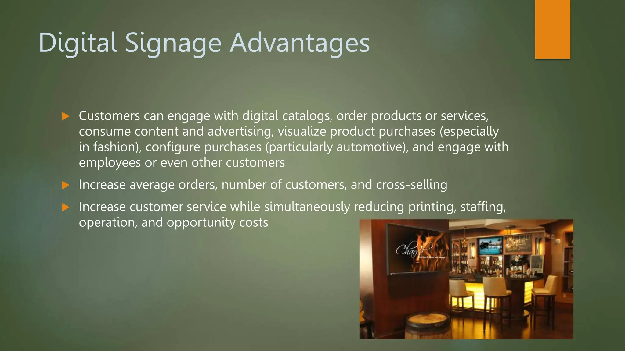 Digital Signage Advantages
 Customers can engage with digital catalogs, order products or services,
consume content and advertising, visualize product purchases (especially
in fashion), configure purchases (particularly automotive), and engage with
employees or even other customers
 Increase average orders, number of customers, and cross-selling
 Increase customer service while simultaneously reducing printing, staffing,
operation, and opportunity costs
 