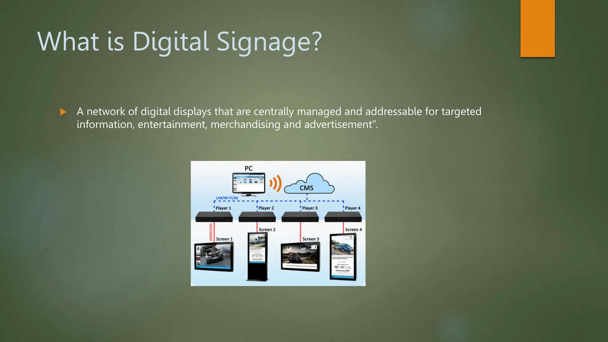 What is Digital Signage?
 A network of digital displays that are centrally managed and addressable for targeted
information, entertainment, merchandising and advertisement”.
 