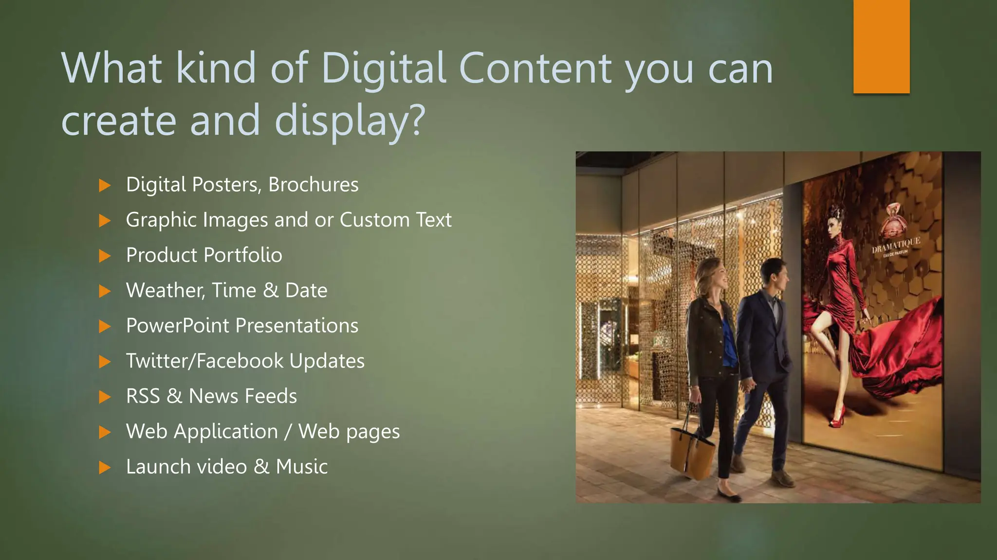 What kind of Digital Content you can
create and display?
 Digital Posters, Brochures
 Graphic Images and or Custom Text
 Product Portfolio
 Weather, Time & Date
 PowerPoint Presentations
 Twitter/Facebook Updates
 RSS & News Feeds
 Web Application / Web pages
 Launch video & Music
 
