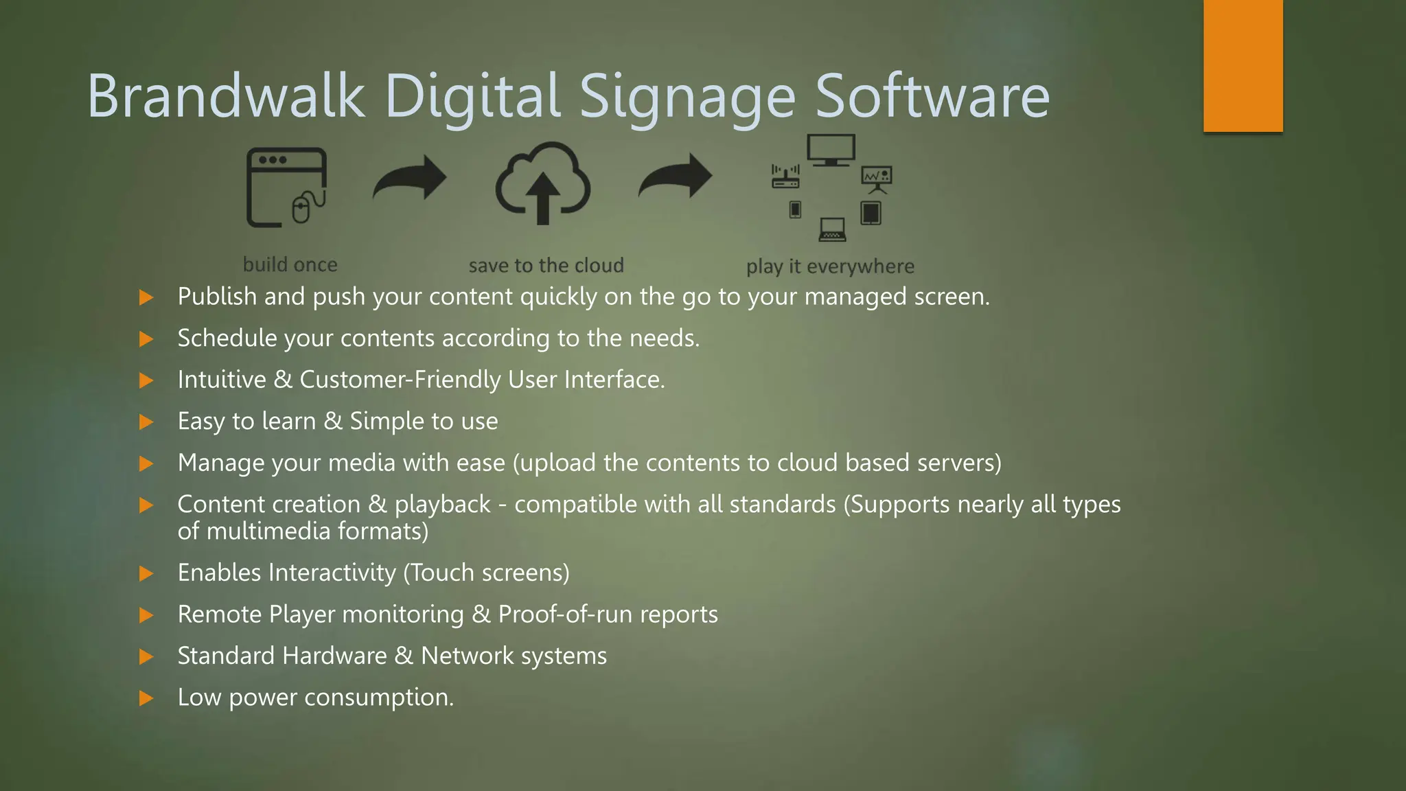 Brandwalk Digital Signage Software
 Publish and push your content quickly on the go to your managed screen.
 Schedule your contents according to the needs.
 Intuitive & Customer-Friendly User Interface.
 Easy to learn & Simple to use
 Manage your media with ease (upload the contents to cloud based servers)
 Content creation & playback - compatible with all standards (Supports nearly all types
of multimedia formats)
 Enables Interactivity (Touch screens)
 Remote Player monitoring & Proof-of-run reports
 Standard Hardware & Network systems
 Low power consumption.
 