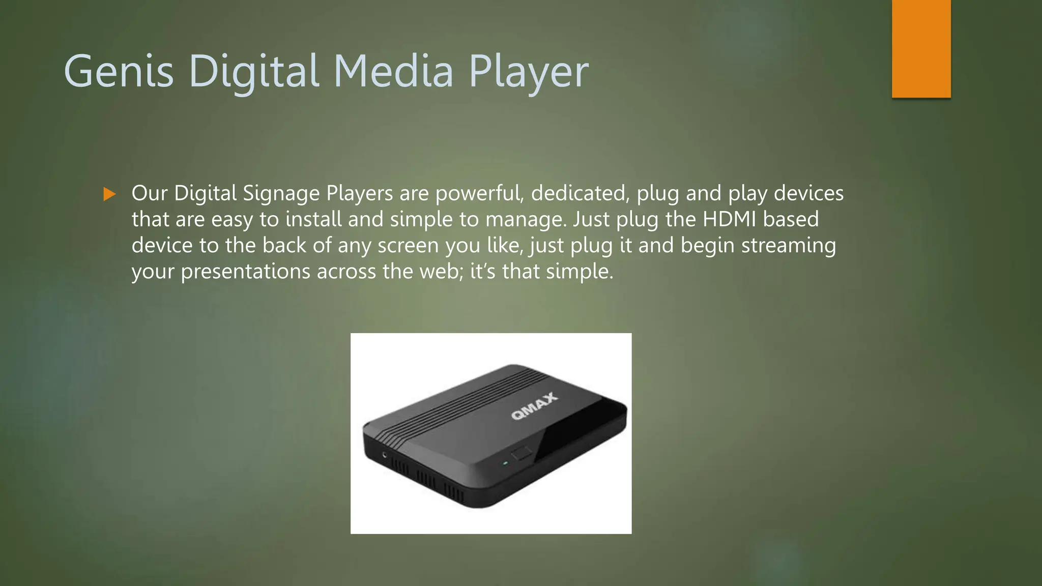 Genis Digital Media Player
 Our Digital Signage Players are powerful, dedicated, plug and play devices
that are easy to install and simple to manage. Just plug the HDMI based
device to the back of any screen you like, just plug it and begin streaming
your presentations across the web; it’s that simple.
 