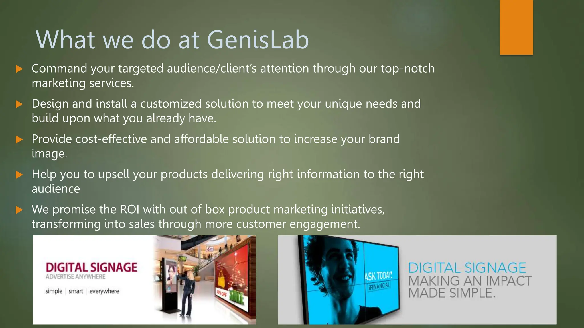 What we do at GenisLab
 Command your targeted audience/client’s attention through our top-notch
marketing services.
 Design and install a customized solution to meet your unique needs and
build upon what you already have.
 Provide cost-effective and affordable solution to increase your brand
image.
 Help you to upsell your products delivering right information to the right
audience
 We promise the ROI with out of box product marketing initiatives,
transforming into sales through more customer engagement.
 