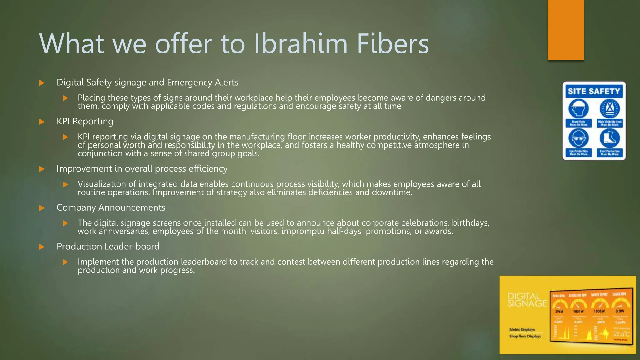 What we offer to Ibrahim Fibers
 Digital Safety signage and Emergency Alerts
 Placing these types of signs around their workplace help their employees become aware of dangers around
them, comply with applicable codes and regulations and encourage safety at all time
 KPI Reporting
 KPI reporting via digital signage on the manufacturing floor increases worker productivity, enhances feelings
of personal worth and responsibility in the workplace, and fosters a healthy competitive atmosphere in
conjunction with a sense of shared group goals.
 Improvement in overall process efficiency
 Visualization of integrated data enables continuous process visibility, which makes employees aware of all
routine operations. Improvement of strategy also eliminates deficiencies and downtime.
 Company Announcements
 The digital signage screens once installed can be used to announce about corporate celebrations, birthdays,
work anniversaries, employees of the month, visitors, impromptu half-days, promotions, or awards.
 Production Leader-board
 Implement the production leaderboard to track and contest between different production lines regarding the
production and work progress.
 