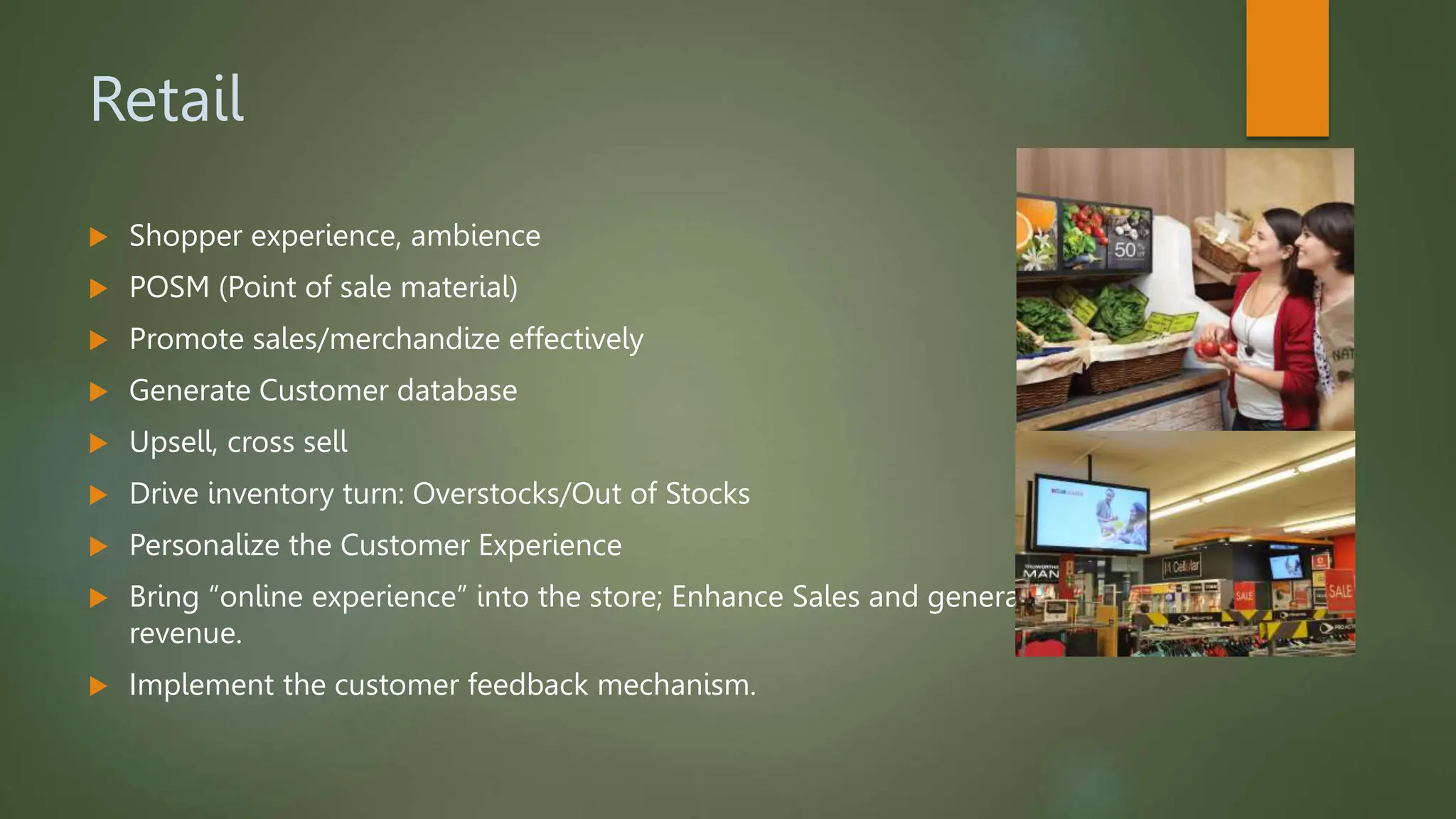 Retail
 Shopper experience, ambience
 POSM (Point of sale material)
 Promote sales/merchandize effectively
 Generate Customer database
 Upsell, cross sell
 Drive inventory turn: Overstocks/Out of Stocks
 Personalize the Customer Experience
 Bring “online experience” into the store; Enhance Sales and generate more
revenue.
 Implement the customer feedback mechanism.
 